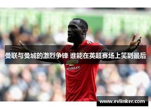 曼联与曼城的激烈争锋 谁能在英超赛场上笑到最后